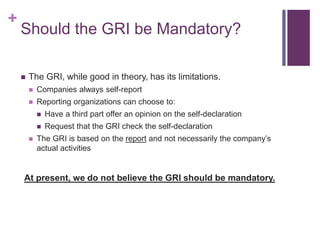 +
Should the GRI be Mandatory?
 The GRI, while good in theory, has its limitations.
 Companies always self-report
 Reporting organizations can choose to:
 Have a third part offer an opinion on the self-declaration
 Request that the GRI check the self-declaration
 The GRI is based on the report and not necessarily the company’s
actual activities
At present, we do not believe the GRI should be mandatory.
 