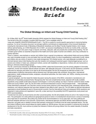 Breastfeeding
                                                 Briefs
                                                                                                                              December 2002
                                                                                                                                     No. 35



                       The Global Strategy on Infant and Young Child Feeding

                            th
On 18 May 2002, the 55 World Health Assembly (WHA) adopted the Global Strategy on Infant and Young Child Feeding (GS).1
The full text of the GS is included in another WHA document,2 and is available online at
>www.who.int/gb/EB_WHA/PDF/WHA55/ea5515.pdf <. The GS is a guide for country-specific approaches to improving feeding
practices. It is not an innovative document, but strongly reaffirms commitments to implementation of the Innocenti Declaration,
including the International Code of Marketing of Breastmilk Substitutes and the Baby Friendly Hospital Initiative. And it clearly
defines optimal feeding, as in WHA Resolution 54.2 of 2001, as exclusive breastfeeding for the first six months of life; continued
breastfeeding for up to two years of age or beyond; and timely, adequate, safe and properly fed complementary feeding. The GS
considers good nutrition an essential component of the health and human rights of women and children, and a key contribution to
poverty reduction.
There is, however, new emphasis on women and children living in special circumstances: malnourished infants and young children
who need immediate access to more and better food; low birth weight infants, for whom breastfeeding is particularly crucial; infants
and children who are victims of natural or man-made emergencies; HIV-infected women, who need adequate counselling for an
informed decision about infant feeding that suits their situation and subsequent practical support; disadvantaged groups, such as
orphans and children in foster care, adolescent mothers, women with disabilities or dependence, mothers who are imprisoned or
belong to otherwise disadvantaged groups.
The GS, unanimously endorsed by all Member States of WHO, states that Governments carry the primary obligation to formulate,
implement, monitor and evaluate national policies and plans, with adequate resources. In this sense, the GS represents a powerful
instrument for advocacy and action to be used by all concerned parties. But the GS recognizes as well that success in the
implementation of effective interventions will be achieved only if all these parties fully contribute. Among them, international
organizations, health professional bodies, employers, educational authorities, the mass media, and NGOs, including community-
based support groups.
A special paragraph, one that raised the hottest discussion during this session of the WHA, is devoted to manufacturers and
distributors of industrially processed foods. Recognizing that “low-cost complementary foods, prepared with locally available
ingredients using suitable small-scale production technologies in community settings can help to meet the nutritional needs of older
infants and young children” (para 16), the GS invites commercial enterprises to ensure “that processed foods … meet applicable
Codex Alimentarius standards” and “that their conduct at every level conforms to the International Code, subsequent relevant WHA
resolutions, and national measures that have been adopted to give effect to both” (para 44). The GS states as well that international
organizations should facilitate the work of Governments to ensure “that the International Code and subsequent WHA resolutions are
respected in trade policies and negotiations” (para 48), a clear warning to the possibility that WTO agreements could prevail over
WHO recommendations.
Transformed into action by Governments and other concerned parties, the GS will probably achieve its aims in the medium-to long-
term. The participation of a wide political and geographical spread of actors in its development should ensure a sense of ownership
and a high level of commitment. But putting into practice all its recommendations is not an easy task, and many political and
technical obstacles will have to be overcome. Governments, international agencies and NGOs will also need additional financial
resources, and great care is needed to ensure that business involvement is confined to the two areas expressed above. The role
and duties of different actors should always be clearly spelled out. IBFAN groups, that were successful in achieving this during the
development of the GS, must continue to protect the interests of infants and young children from the vested interests of industrial
and trade corporations.

1
    World Health Assembly. Infant and young child nutrition. Resolution WHA 55.25, Geneva, 18 May 2002.
2
    World Health Assembly. Global strategy on infant and young child feeding. Resolution WHA A55.15, Geneva, 16 April 2002.
 