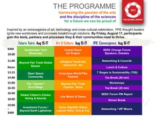 THE PROGRAMME
                                     harnessing the passion of the arts
                                      and the discipline of the sciences
                                        for a future we can be proud of

Inspired by an extravaganza of art, technology and cross-cultural celebration, 1PIE thought leaders
ignite new worldviews and co-create breakthrough solutions. By Friday, August 17, participants
gain the tools, partners and processes they & their communities need to thrive.
        Future Faire: Aug 15-17    Art & Culture: Aug 15-17   1PIE Convergence: Aug 16-17
9AM         Sustainable Tech             Create Peace                SEED Change Forum
10:00          Showcase                   Art Project                 Speakers, Debates

11:00                                 LifeSpiral Youth-led,         Networking & Councils
        Beyond Fair Trade Global
                Bazaar                   Interactive Art
Noon                                                                   Lunch & Culture
13:15          Open Space            Conscious World Film       7 Stages to Sustainability (7SS)
14:40          Community                   Festival                   Tea Break (20 min)
15:00         The “Domain”             Beyond Fair Trade                  Workshops
16:20          Eco-Village              Fashion Show                  Tea Break (20 min)
16:40                                                               SEED Forum PM Report
         Global Citizen’s Choice
                                      Live Music & Dance
18:00       Voting & Awards
                                                                         Dinner Break
19:00
           Investment Forum /       Sober Nightlife Global
–                                                                   Networking / VIP Mixers
         Beyond Earth Lightshow    Launch Party / DJs & VJs
3AM
 