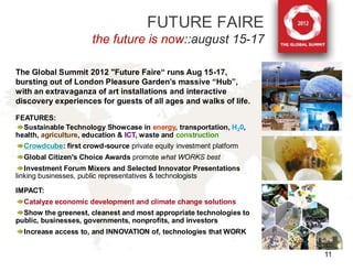 FUTURE FAIRE
                      the future is now::august 15-17

The Global Summit 2012 "Future Faire“ runs Aug 15-17,
bursting out of London Pleasure Garden’s massive “Hub”,
with an extravaganza of art installations and interactive
discovery experiences for guests of all ages and walks of life.

FEATURES:
  Sustainable Technology Showcase in energy, transportation, H20,
health, agriculture, education & ICT, waste and construction
  Crowdcube: first crowd-source private equity investment platform
  Global Citizen's Choice Awards promote what WORKS best
   Investment Forum Mixers and Selected Innovator Presentations
linking businesses, public representatives & technologists

IMPACT:
  Catalyze economic development and climate change solutions
  Show the greenest, cleanest and most appropriate technologies to
public, businesses, governments, nonprofits, and investors
  Increase access to, and INNOVATION of, technologies that WORK


                                                                     11
 