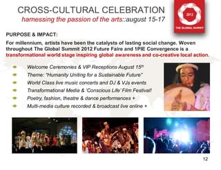 CROSS-CULTURAL CELEBRATION
      harnessing the passion of the arts::august 15-17

PURPOSE & IMPACT:
For millennium, artists have been the catalysts of lasting social change. Woven
throughout The Global Summit 2012 Future Faire and 1PIE Convergence is a
transformational world stage inspiring global awareness and co-creative local action.

        Welcome Ceremonies & VIP Receptions August 15th
        Theme: “Humanity Uniting for a Sustainable Future”
        World Class live music concerts and DJ & VJs events
        Transformational Media & ‘Conscious Life’ Film Festival!
        Poetry, fashion, theatre & dance performances +
        Multi-media culture recorded & broadcast live online +




                                                                                  12
 