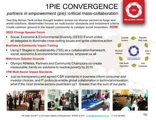 1PIE CONVERGENCE
partners in empowerment (pie)::critical mass-collaboration
Two Day Action Tank unites thought leaders across six diverse sectors to forge real
world solutions. Stakeholder forums on multi-sector standards and investment criteria
create common ground in the impact community to catalyze social innovation. HOW:
SEED Change Speaker Forum
 Social, Economic & Environmental Diversity (SEED) Forum unites
  all delegates to illuminate cross-cutting issues and ignite collective action
Business & Community Impact Training
 Using 7 Stages to Sustainability (7SS) as a collaboration framework,
  social, economic & environmental visionaries empower us all
Millennium Solution Councils
 Olympic Athletes, Partners and Community Champions co-create
  measurable, hands on solutions to resolve poverty by 2015
1PIE Multi-Sector Impact Standards
 Just as transparency and agreed CSR standards in business inform consumer and
  investor choices, and IT protocols enable global collaboration in technical innovation,
  what if the most diverse sectors could team up? Greater than the sum of our parts.




           The Global Summit™ is a for-impact initiative of Empowerment WORKS © 2012 contact@theglobalsummit.org / +1-310-392-6909   13
 