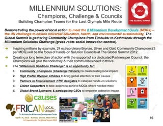 MILLENNIUM SOLUTIONS:
                              Champions, Challenge & Councils
          Building Champion Teams for the Last Olympic Mile Route

Demonstrating the power of local action to meet the 8 Millennium Development Goals (MDGs) –
the UN challenge to ensure universal education, health, and environmental sustainability, The
Global Summit is gathering Community Champions from Timbuktu to Kathmandu through the
Millennium Solutions Challenge (grass-roots social innovation contest).
     Inspiring millions by example, 24 extraordinary Bronze, Silver and Gold Community Champions (3
     per MDG) will be the focus of hands-on Solution Councils at The Global Summit 2012.
     Creating a long term plan of action with the support of six dedicated Partners per Council, the
     Champions will gain the tools they & their communities need to thrive.
     The “Millennium Solutions Challenge” is an opportunity for:
     1.   Community Champions (Challenge Winners) to create lasting local impact
     2.   High Profile Olympic Athletes to bring global attention to their causes
     3.   Partners In Empowerment /1PIE delegates to catalyze hands-on solutions
     4.   Citizen Supporters to take actions to achieve MDGs where needed most
     5.   Global Brand Sponsors & participating CEOs to empower collective impact




          To Achieve the Millennium Development Goals
                                                                                                       16
 