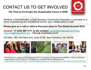 CONTACT US TO GET INVOLVED
    The Time to Co-Create Our Sustainable Future is NOW


Whether a Gold Medalist, a Gold Sponsor, Community Champion, a volunteer or a
donor empowering one scholarship winner, your collaboration is vital!
Please give us a call or write to find your place in The Global Summit 2012.
Contact: +1 (415) 967-1711 (a US number) contact@theglobalsummit.org
www.theglobalsummit.org – follow@ theglobalsummit
US MAIL: 601 Van Ness Ave, Suite E722, San Francisco, CA. 94102




Contributions in support of The Global Summit™ an initiative of Empowerment WORKS, a 501(c)3 charitable
organization in the US (EIN: 31-179-6801), are tax-deductible as allowed by law.
www.empowermentworks.org - www.theglobalsummit.org – www.1PIE.org – www.AfricanLocalSummit.org

                                                                                                    19
 