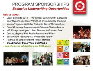 PROGRAM SPONSORSHIPS
        Exclusive Underwriting Opportunities
Ask us about
• Local Summits 2013 – The Global Summit 2014 & Beyond
• Your favorite Speaker, Workshop or Community Dialogue
• Youth Programs & Global Delegate Travel Scholarships
• Event Greening Sponsorship & Citizens Choice Awards
• VIP Reception August 15 on Thames in Pontoon Boat
• Culture, Beyond Fair Trade Fashion and Films
• Sustainable Tech Expo & Investment Forum
• Partners In Empowerment Target Markets
• MILLENNIUM SOLUTION COUNCILS
– select causes advancing your CSR goals




                                                          20
 