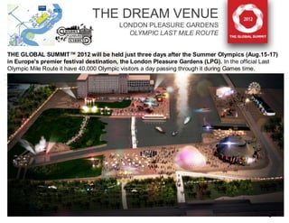 THE DREAM VENUE
                                        LONDON PLEASURE GARDENS
                                          OLYMPIC LAST MILE ROUTE


THE GLOBAL SUMMIT™ 2012 will be held just three days after the Summer Olympics (Aug.15-17)
in Europe's premier festival destination, the London Pleasure Gardens (LPG). In the official Last
Olympic Mile Route it have 40,000 Olympic visitors a day passing through it during Games time.




                                                                              O2 ARENA




                                                                                             8
 