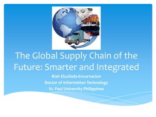 The Global Supply Chain of the
Future: Smarter and Integrated
          Riah Elcullada-Encarnacion
       Doctor of Information Technology
         St. Paul University Philippines
 