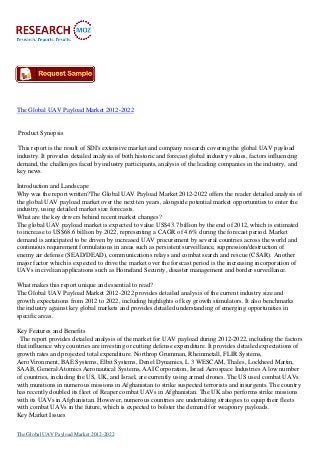 The Global UAV Payload Market 2012-2022


Product Synopsis

 This report is the result of SDI's extensive market and company research covering the global UAV payload
industry. It provides detailed analysis of both historic and forecast global industry values, factors influencing
demand, the challenges faced by industry participants, analysis of the leading companies in the industry, and
key news.

Introduction and Landscape
Why was the report written?The Global UAV Payload Market 2012-2022 offers the reader detailed analysis of
the global UAV payload market over the next ten years, alongside potential market opportunities to enter the
industry, using detailed market size forecasts.
What are the key drivers behind recent market changes?
The global UAV payload market is expected to value US$43.7 billion by the end of 2012, which is estimated
to increase to US$68.6 billion by 2022, representing a CAGR of 4.6% during the forecast period. Market
demand is anticipated to be driven by increased UAV procurement by several countries across the world and
continuous requirement formulations in areas such as persistent surveillance, suppression/destruction of
enemy air defense (SEAD/DEAD), communications relays and combat search and rescue (CSAR). Another
major factor which is expected to drive the market over the forecast period is the increasing incorporation of
UAVs in civilian applications such as Homeland Security, disaster management and border surveillance.

What makes this report unique and essential to read?
The Global UAV Payload Market 2012-2022 provides detailed analysis of the current industry size and
growth expectations from 2012 to 2022, including highlights of key growth stimulators. It also benchmarks
the industry against key global markets and provides detailed understanding of emerging opportunities in
specific areas.

Key Features and Benefits
 The report provides detailed analysis of the market for UAV payload during 2012-2022, including the factors
that influence why countries are investing or cutting defense expenditure. It provides detailed expectations of
growth rates and projected total expenditure. Northrop Grumman, Rheinmetall, FLIR Systems,
AeroVironment, BAE Systems, Elbit Systems, Denel Dynamics, L 3 WESCAM, Thales, Lockheed Martin,
SAAB, General Atomics Aeronautical Systems, AAI Corporation, Israel Aerospace Industries A low number
of countries, including the US, UK, and Israel, are currently using armed drones. The US used combat UAVs
with munitions in numerous missions in Afghanistan to strike suspected terrorists and insurgents. The country
has recently doubled its fleet of Reaper combat UAVs in Afghanistan. The UK also performs strike missions
with its UAVs in Afghanistan. However, numerous countries are undertaking strategies to equip their fleets
with combat UAVs in the future, which is expected to bolster the demand for weaponry payloads.
Key Market Issues

The Global UAV Payload Market 2012-2022
 