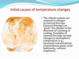 Initial causes of temperature changes
 The climate system can
respond to changes
in external forcings.
External forcings can
"push" the climate in the
direction of warming or
cooling. Examples of
external forcings include
changes in atmospheric
composition (e.g.,
increased concentrations
of greenhouse gases, solar
luminosity, volcanic
eruptions).
 