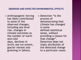  Anthropogenic forcing
has likely contributed
to some of the
observed changes,
including sea level
rise, changes in
climate extremes as
the number of warm
and cold
days, declines in
Arctic see ice extent,
glacier retreat and
greening in Sahara.
 Detection “is the
process of
demonstrating that
climate has changed
in some
defined statistical
sense, without
providing a reason for
that change”.
Detection does not
imply attribution of
the detected change
to a particular cause.
 