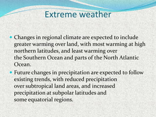 Extreme weather
 Changes in regional climate are expected to include
greater warming over land, with most warming at high
northern latitudes, and least warming over
the Southern Ocean and parts of the North Atlantic
Ocean.
 Future changes in precipitation are expected to follow
existing trends, with reduced precipitation
over subtropical land areas, and increased
precipitation at subpolar latitudes and
some equatorial regions.
 