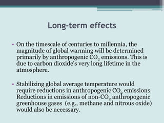 Long-term effects
• On the timescale of centuries to millennia, the
magnitude of global warming will be determined
primarily by anthropogenic CO2 emissions. This is
due to carbon dioxide's very long lifetime in the
atmosphere.
• Stabilizing global average temperature would
require reductions in anthropogenic CO2 emissions.
Reductions in emissions of non-CO2 anthropogenic
greenhouse gases (e.g., methane and nitrous oxide)
would also be necessary.
 