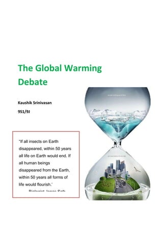 The Global Warming
Debate
Kaushik Srinivasan

9S1/9J




“If all insects on Earth
disappeared, within 50 years
all life on Earth would end. If
all human beings
disappeared from the Earth,
within 50 years all forms of
life would flourish.’
   - Biologist Jonas Salk
 