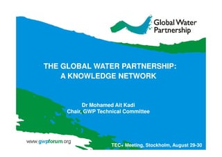 THE GLOBAL WATER PARTNERSHIP: 
A KNOWLEDGE NETWORK 
Dr Mohamed Ait Kadi 
Chair, GWP Technical Committee 
TEC+ Meeting, Stockholm, August 29-30 
 