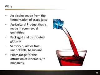 13
Wine
• An alcohol made from the
fermentation of grape juice
• Agricultural Product that is
made in commercial
quantities
• Packaged and distributed
globally
• Sensory qualities from
undrinkable, to sublime
• Prices range for the
attraction of itinerants, to
monarchs
13
 