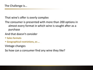 The Challenge is…
That wine's offer is overly complex
The consumer is presented with more than 200 options in
almost every format in which wine is sought after as a
purchase
And that doesn't consider
 Sales formats
 Geographical restrictions, or….
Vintage changes
So how can a consumer find any wine they like?
 
