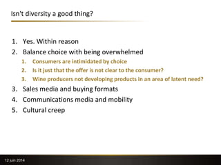 Isn't diversity a good thing?
1. Yes. Within reason
2. Balance choice with being overwhelmed
1. Consumers are intimidated by choice
2. Is it just that the offer is not clear to the consumer?
3. Wine producers not developing products in an area of latent need?
3. Sales media and buying formats
4. Communications media and mobility
5. Cultural creep
12 juin 2014
 
