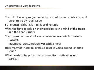 On-premise is very lucrative
The US is the only major market where off-premise sales exceed
on-premise by retail value
But managing that channel is problematic
Wineries have to rely on their position in the mind of the trade,
and their consumers
The consumer now drinks wine in various outlets for various
reasons
Traditional consumption was with a meal
How many of those on-premise sales in China are matched to
food?
Wine needs to be priced by consumption motivation and
service!
 