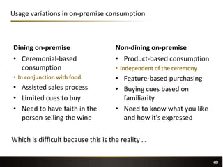 49
Dining on-premise
• Ceremonial-based
consumption
• In conjunction with food
• Assisted sales process
• Limited cues to buy
• Need to have faith in the
person selling the wine
Non-dining on-premise
• Product-based consumption
• Independent of the ceremony
• Feature-based purchasing
• Buying cues based on
familiarity
• Need to know what you like
and how it's expressed
Usage variations in on-premise consumption
49
Which is difficult because this is the reality …
 