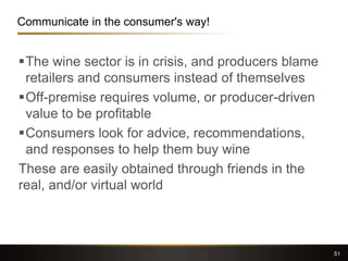 Communicate in the consumer's way!
The wine sector is in crisis, and producers blame
retailers and consumers instead of themselves
Off-premise requires volume, or producer-driven
value to be profitable
Consumers look for advice, recommendations,
and responses to help them buy wine
These are easily obtained through friends in the
real, and/or virtual world
51
 