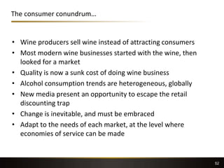 The consumer conundrum…
• Wine producers sell wine instead of attracting consumers
• Most modern wine businesses started with the wine, then
looked for a market
• Quality is now a sunk cost of doing wine business
• Alcohol consumption trends are heterogeneous, globally
• New media present an opportunity to escape the retail
discounting trap
• Change is inevitable, and must be embraced
• Adapt to the needs of each market, at the level where
economies of service can be made
52
 