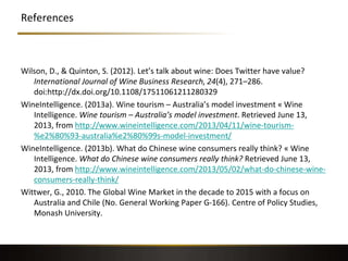 References
Wilson, D., & Quinton, S. (2012). Let’s talk about wine: Does Twitter have value?
International Journal of Wine Business Research, 24(4), 271–286.
doi:http://dx.doi.org/10.1108/17511061211280329
WineIntelligence. (2013a). Wine tourism – Australia’s model investment « Wine
Intelligence. Wine tourism – Australia’s model investment. Retrieved June 13,
2013, from http://www.wineintelligence.com/2013/04/11/wine-tourism-
%e2%80%93-australia%e2%80%99s-model-investment/
WineIntelligence. (2013b). What do Chinese wine consumers really think? « Wine
Intelligence. What do Chinese wine consumers really think? Retrieved June 13,
2013, from http://www.wineintelligence.com/2013/05/02/what-do-chinese-wine-
consumers-really-think/
Wittwer, G., 2010. The Global Wine Market in the decade to 2015 with a focus on
Australia and Chile (No. General Working Paper G-166). Centre of Policy Studies,
Monash University.
 