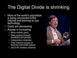 The Digital Divide is shrinking More of the world’s population  is being connected to the  Internet and learning to use  technology.  Costs are decreasing Access in increasing More mobile users Data access through  handheld cell phones Inexpensive netbooks Free Internet access at  libraries and public places 3G & 4G wireless Internet  