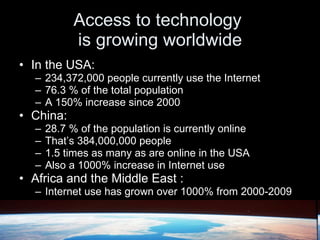 Access to technology  is growing worldwide In the USA: 234,372,000 people currently use the Internet 76.3 % of the total population A 150% increase since 2000 China: 28.7 % of the population is currently online That’s 384,000,000 people  1.5 times as many as are online in the USA Also a 1000% increase in Internet use Africa and the Middle East : Internet use has grown over 1000% from 2000-2009 