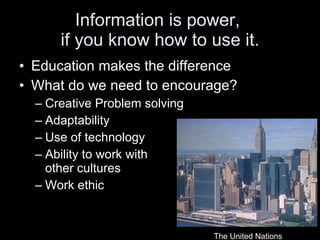 Information is power,  if you know how to use it. Education makes the difference What do we need to encourage? Creative Problem solving Adaptability Use of technology Ability to work with  other cultures Work ethic The United Nations 