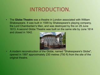 INTRODUCTION.The Globe Theatre was a theatre in London associated with William Shakespeare. It was built in 1599 by Shakespeare's playing company, the Lord Chamberlain's Men, and was destroyed by fire on 29 June 1613. A second Globe Theatre was built on the same site by June 1614 and closed in 1642.A modern reconstruction of the Globe, named "Shakespeare's Globe", opened in 1997 approximately 230 metres (750 ft) from the site of the original theatre.