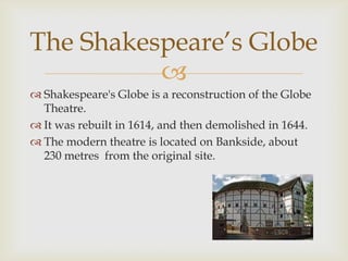 The Shakespeare’s Globe
          
 Shakespeare's Globe is a reconstruction of the Globe
  Theatre.
 It was rebuilt in 1614, and then demolished in 1644.
 The modern theatre is located on Bankside, about
  230 metres from the original site.
 