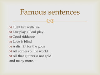 Famous sentences
              
 Fight fire with fire
 Fair play / Foul play
 Good riddance
 Love is blind
 A dish fit for the gods
 All corners of the world
 All that glitters is not gold
and many more...
 