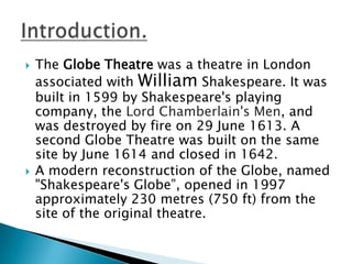 The Globe Theatre was a theatre in London associated with William Shakespeare. It was built in 1599 by Shakespeare's playing company, the Lord Chamberlain's Men, and was destroyed by fire on 29 June 1613. A second Globe Theatre was built on the same site by June 1614 and closed in 1642.A modern reconstruction of the Globe, named "Shakespeare's Globe”, opened in 1997 approximately 230 metres (750 ft) from the site of the original theatre.Introduction.