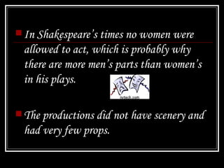 In Shakespeare’s times no women were allowed to act, which is probably why there are more men’s parts than women’s in his plays. The productions did not have scenery and had very few props. 