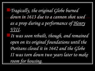 Tragically, the original Globe burned down in 1613 due to a cannon shot used as a prop during a performance of  Henry VIII .  It was soon rebuilt, though, and remained open on its original foundations until the Puritans closed it in 1642 and the Globe II was torn down two years later to make room for housing.   