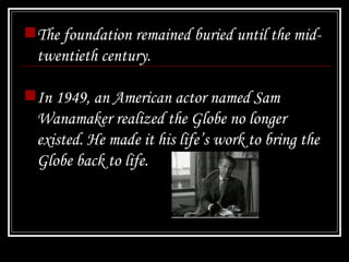 The foundation remained buried until the mid-twentieth century.  In 1949, an American actor named Sam Wanamaker realized the Globe no longer existed. He made it his life’s work to bring the Globe back to life. 