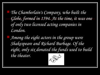 The Chamberlain's Company, who built the Globe, formed in 1594. At the time, it was one of only two licensed acting companies in London.  Among the eight actors in the group were Shakespeare and Richard Burbage. Of the eight, only six donated the funds used to build the theater.   