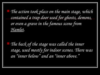 The action took place on the main stage, which contained a trap door used for ghosts, demons, or even a grave in the famous scene from  Hamlet . The back of the stage was called the inner stage, used mostly for indoor scenes. There was an “inner below” and an “inner above.” 