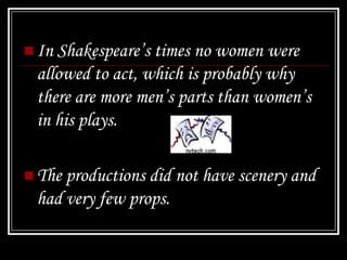  In Shakespeare’s times no women were
 allowed to act, which is probably why
 there are more men’s parts than women’s
 in his plays.

 The productions did not have scenery and
 had very few props.
 