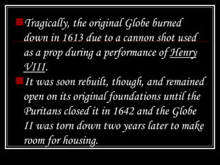 Tragically, the original Globe burned
 down in 1613 due to a cannon shot used
 as a prop during a performance of Henry
 VIII.
It was soon rebuilt, though, and remained
 open on its original foundations until the
 Puritans closed it in 1642 and the Globe
 II was torn down two years later to make
 room for housing.
 