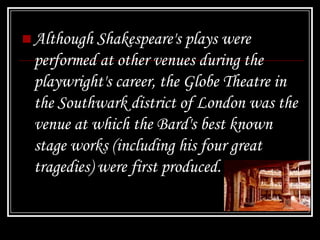  Although Shakespeare's plays were
 performed at other venues during the
 playwright's career, the Globe Theatre in
 the Southwark district of London was the
 venue at which the Bard's best known
 stage works (including his four great
 tragedies) were first produced.
 