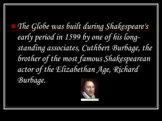  The Globe was built during Shakespeare's
 early period in 1599 by one of his long-
 standing associates, Cuthbert Burbage, the
 brother of the most famous Shakespearean
 actor of the Elizabethan Age, Richard
 Burbage.
 