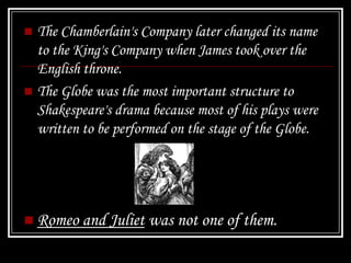  The Chamberlain's Company later changed its name
  to the King's Company when James took over the
  English throne.
 The Globe was the most important structure to
  Shakespeare's drama because most of his plays were
  written to be performed on the stage of the Globe.




 Romeo and Juliet was not one of them.
 
