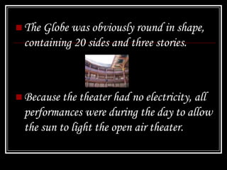  The Globe was obviously round in shape,
  containing 20 sides and three stories.



 Because the theater had no electricity, all
  performances were during the day to allow
  the sun to light the open air theater.
 