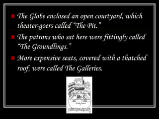  The Globe enclosed an open courtyard, which
  theater-goers called “The Pit.”
 The patrons who sat here were fittingly called
  “The Groundlings.”
 More expensive seats, covered with a thatched
  roof, were called The Galleries.
 