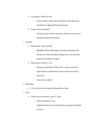    Low quality: difficult to hear

                  Actors needed to stress their enunciations, shout their lines,

                  and perform exaggerated theatrical gestures

         Scenes were not changed

                  The actors used costumes and props, but there were no scene

                  changes during curtain closings.

o Closings:

         Black Death- 1603 and 1608

                  Fun fact: William Shakespeare and other important actors

                  fled the area when the Bubonic Plague hit to stay safe while

                  hoping for the theaer to reopen!

         Burned down- June 29, 1613

                  During a performance of Henry VIII, a cannon missed its

                  target and hit a wooden beam, took less than two hours to

                  burn down

                  There were no deaths

o Rebuilding

         1614, with new tiles instead of flammable roof tops

o Final

         Closed down by Puritans- April 15, 1644

                  Had strict religious views

                  English Parliament issued an ordinance to suppress all theater

                  activities
 