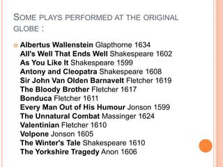 Some plays performed at the original globe :Albertus WallensteinGlapthorne 1634 All's Well That Ends Well Shakespeare 1602 As You Like It Shakespeare 1599 Antony and Cleopatra Shakespeare 1608 Sir John Van Olden Barnavelt Fletcher 1619 The Bloody Brother Fletcher 1617 Bonduca Fletcher 1611 Every Man Out of His Humour Jonson 1599 The Unnatural Combat Massinger 1624 Valentinian Fletcher 1610 Volpone Jonson 1605 The Winter's Tale Shakespeare 1610 The Yorkshire Tragedy Anon 1606