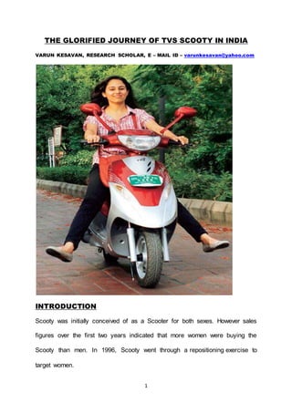 1
THE GLORIFIED JOURNEY OF TVS SCOOTY IN INDIA
VARUN KESAVAN, RESEARCH SCHOLAR, E – MAIL ID – varunkesavan@yahoo.com
INTRODUCTION
Scooty was initially conceived of as a Scooter for both sexes. However sales
figures over the first two years indicated that more women were buying the
Scooty than men. In 1996, Scooty went through a repositioning exercise to
target women.
 