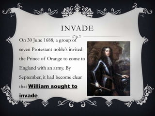 InvadeOn 30 June 1688, a group of seven Protestant noble's invited the Prince of Orange to come to England with an army. By September, it had become clear that William sought to invade.