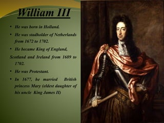 William III
• He was born in Holland.
• He was stadholder of Netherlands
from 1672 to 1702.
• He became King of England,
Scotland and Ireland from 1689 to
1702.
• He was Protestant.
• In 1677, he married British
princess Mary (eldest daughter of
his uncle King James II)
 